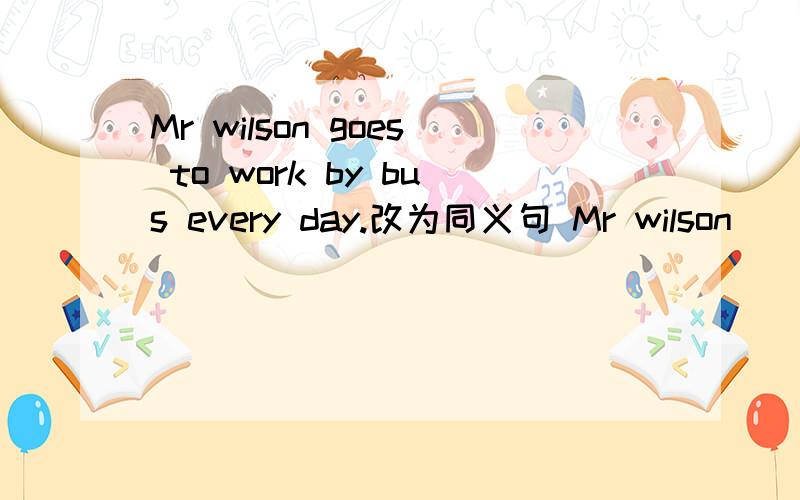 Mr wilson goes to work by bus every day.改为同义句 Mr wilson ____ ____work every day.2个