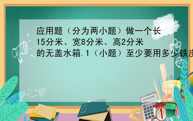 应用题（分为两小题）做一个长15分米、宽8分米、高2分米的无盖水箱.1（小题）至少要用多少铁皮?2（小题）这个水箱最多能盛水多少升?