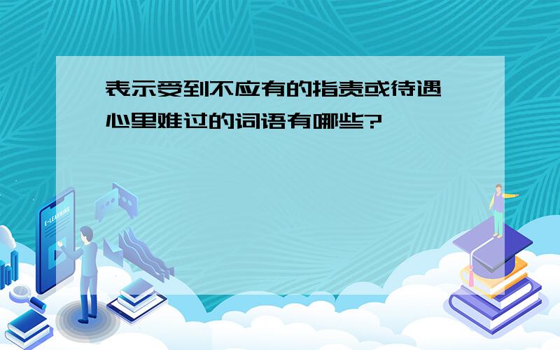 表示受到不应有的指责或待遇,心里难过的词语有哪些?