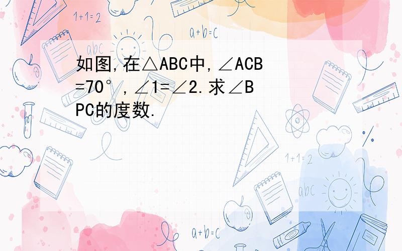 如图,在△ABC中,∠ACB=70°,∠1=∠2.求∠BPC的度数.