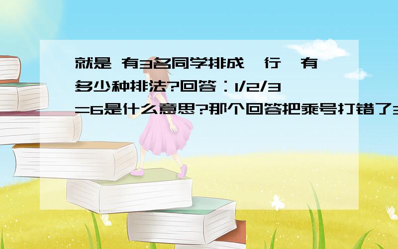 就是 有3名同学排成一行,有多少种排法?回答：1/2/3=6是什么意思?那个回答把乘号打错了3*2*1=6