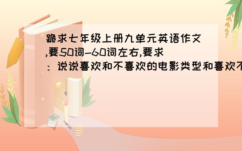 跪求七年级上册九单元英语作文,要50词-60词左右,要求：说说喜欢和不喜欢的电影类型和喜欢不喜欢的原因不用说明是哪个电影,就是简单的说喜欢动作、搞笑、纪录片类的,别太啰嗦、谢谢