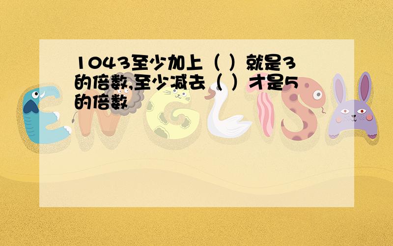 1043至少加上（ ）就是3的倍数,至少减去（ ）才是5的倍数