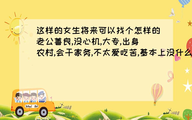 这样的女生将来可以找个怎样的老公善良,没心机,大专,出身农村,会干家务,不太爱吃苦,基本上没什么特长,性格有点内向,长相一般,身材一般,但对人恨好.