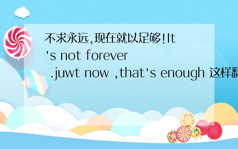 不求永远,现在就以足够!It's not forever .juwt now ,that's enough 这样翻译上面的那句话 本人0级口语 实在惭愧 读书时英语超烂!想学学英语口语,