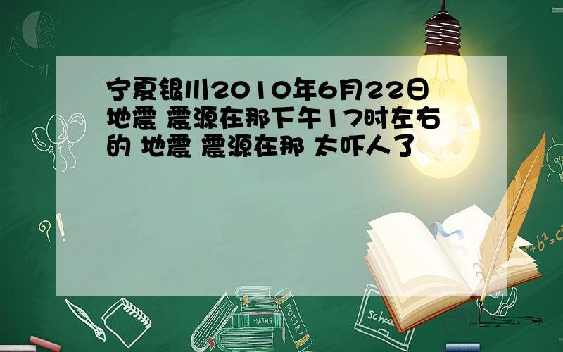 宁夏银川2010年6月22日地震 震源在那下午17时左右的 地震 震源在那 太吓人了