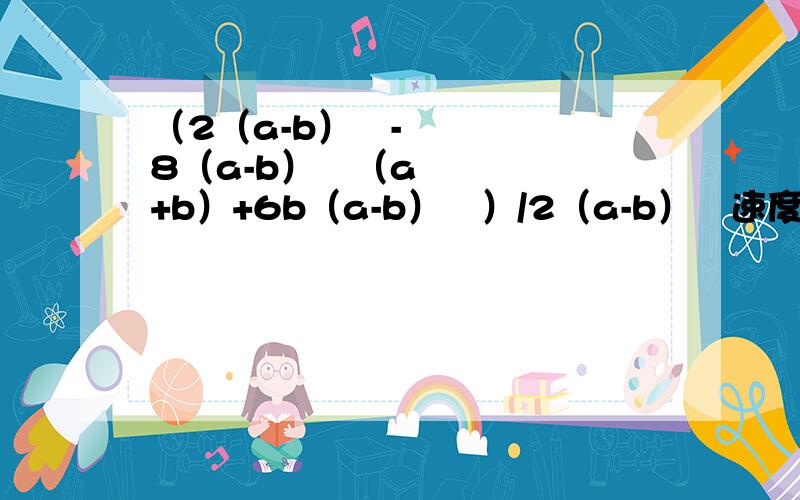 （2（a-b）³-8（a-b）²（a+b）+6b（a-b）²）/2（a-b）²速度