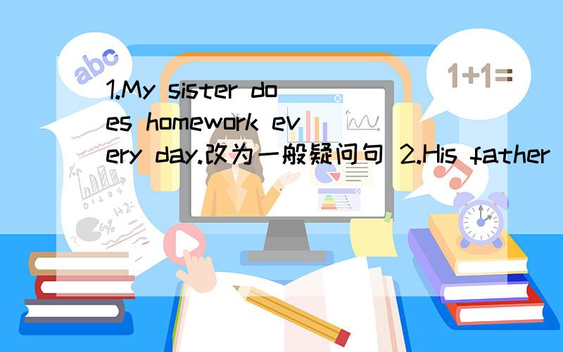 1.My sister does homework every day.改为一般疑问句 2.His father (watches TV)every evening 对划线部分提问（watches TV)急,会做的帮帮忙