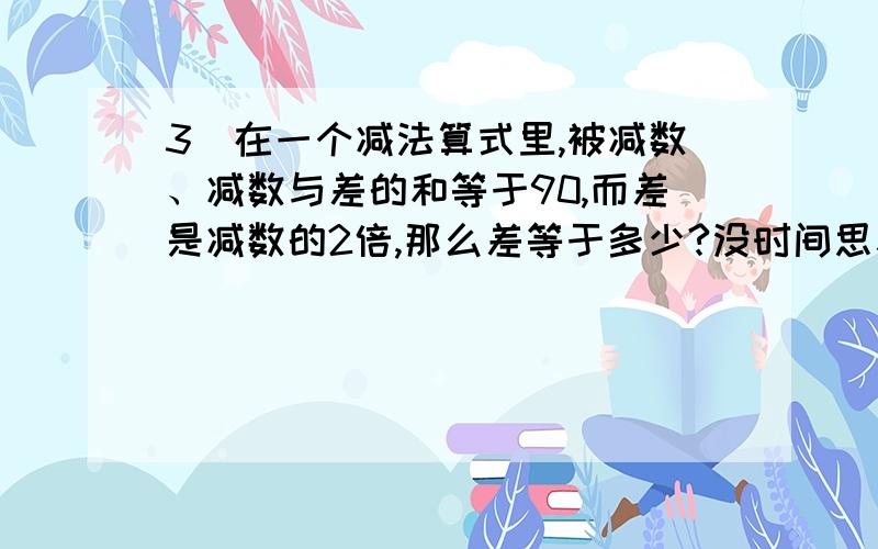 3．在一个减法算式里,被减数、减数与差的和等于90,而差是减数的2倍,那么差等于多少?没时间思考了 急用