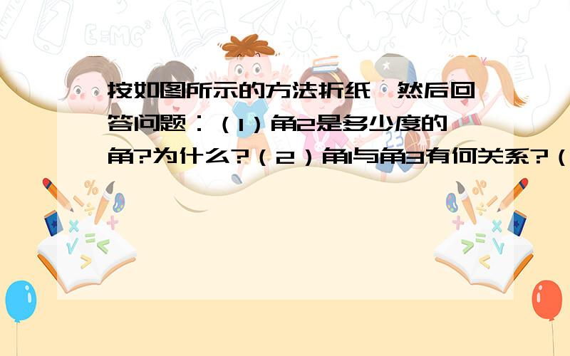 按如图所示的方法折纸,然后回答问题：（1）角2是多少度的角?为什么?（2）角1与角3有何关系?（3）角1按如图所示的方法折纸,然后回答问题：（1）角2是多少度的角?为什么?（2）角1与角3有何