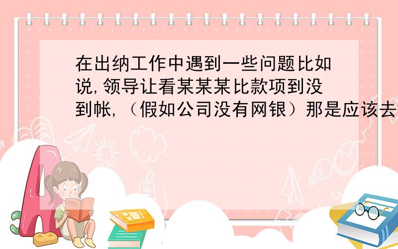 在出纳工作中遇到一些问题比如说,领导让看某某某比款项到没到帐,（假如公司没有网银）那是应该去银行打印对账单吗?（随时打印对账单,需要花钱吗?）还是说怎么去查啊?如果查到了就记