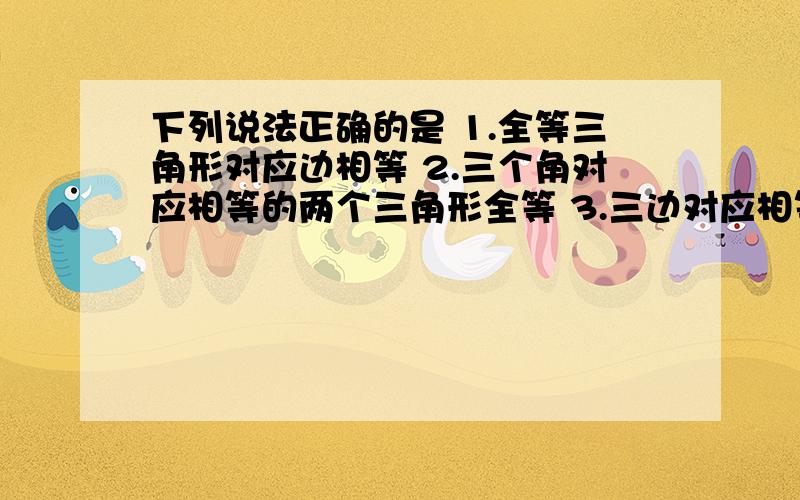 下列说法正确的是 1.全等三角形对应边相等 2.三个角对应相等的两个三角形全等 3.三边对应相等的两个三角形下列说法正确的是1.全等三角形对应边相等2.三个角对应相等的两个三角形全等3.