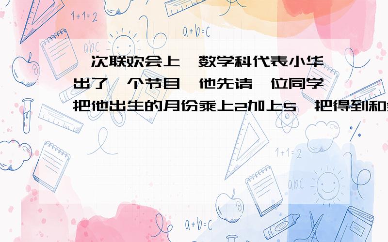 一次联欢会上,数学科代表小华出了一个节目,他先请一位同学把他出生的月份乘上2加上5,把得到和乘为50,再加上他的年龄最后减去250,他就可以猜出这位同学几岁,哪个月出生,明明报出的结果