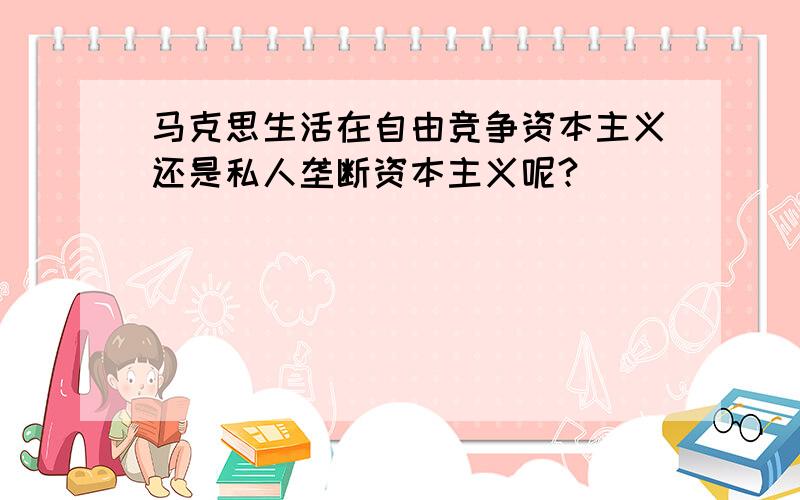 马克思生活在自由竞争资本主义还是私人垄断资本主义呢?