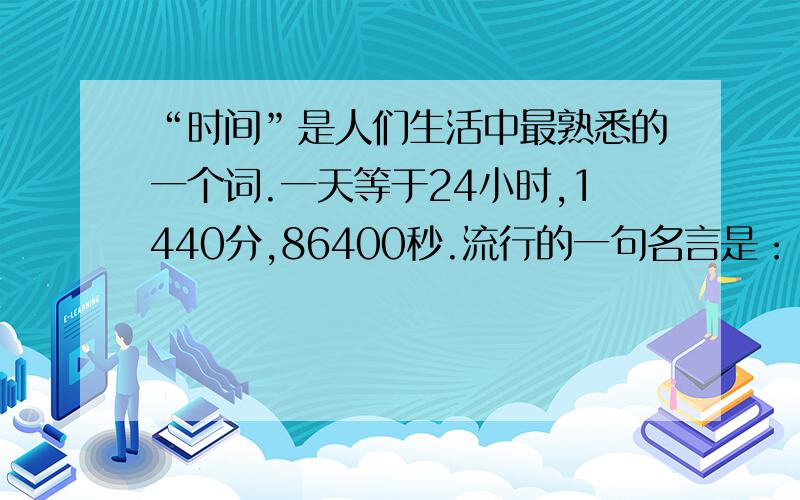 “时间”是人们生活中最熟悉的一个词.一天等于24小时,1440分,86400秒.流行的一句名言是：“时间就是生命.”怎样做时间的主人,而不浪费生命呢?这是一个既有趣又发人深省的问题.　　我的父