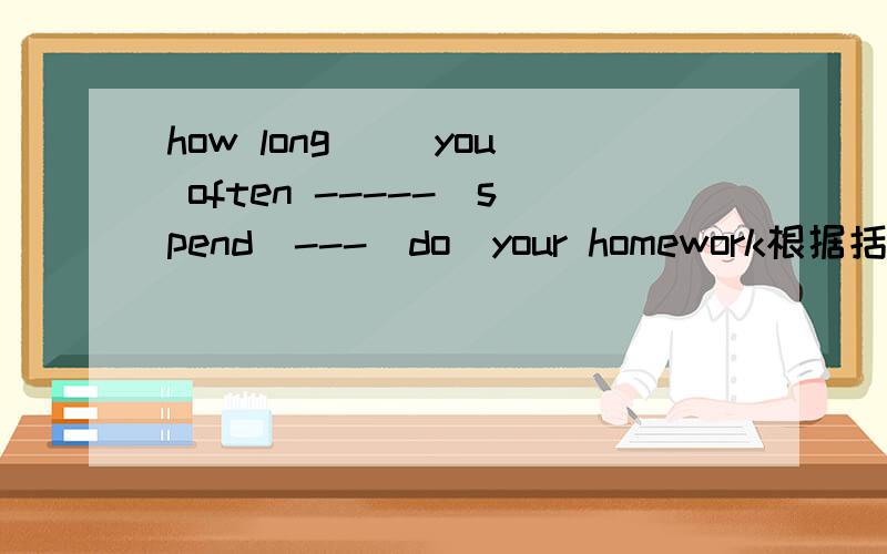 how long （）you often -----（spend)---（do）your homework根据括号内词填写横线上！并要翻译！第一个括号也要填！