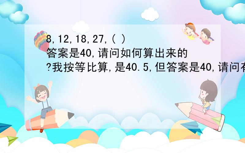 8,12,18,27,( )答案是40,请问如何算出来的?我按等比算,是40.5,但答案是40,请问有别的算法么?