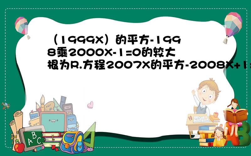 （1999X）的平方-1998乘2000X-1=0的较大根为R.方程2007X的平方-2008X+1=0的较小根为S.则S-R的值为谢谢了