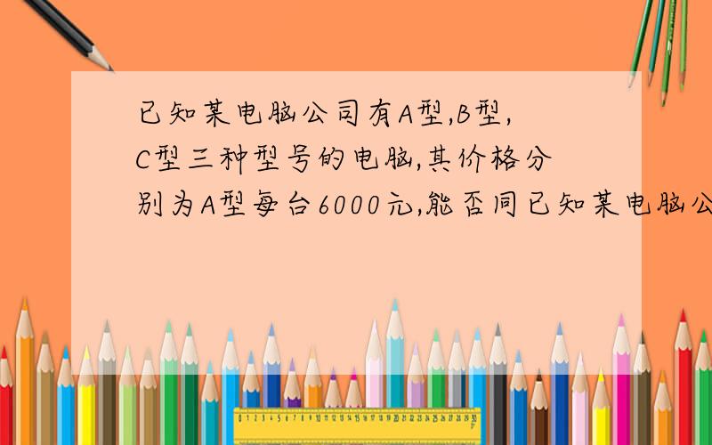 已知某电脑公司有A型,B型,C型三种型号的电脑,其价格分别为A型每台6000元,能否同已知某电脑公司有A型、B型、C型三种型号的电脑,其价格分别为A型每台6000元,B型每台4000元,C型每台2500元,我市东