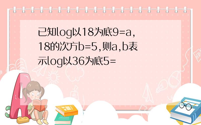 已知log以18为底9=a,18的次方b=5,则a,b表示log以36为底5=