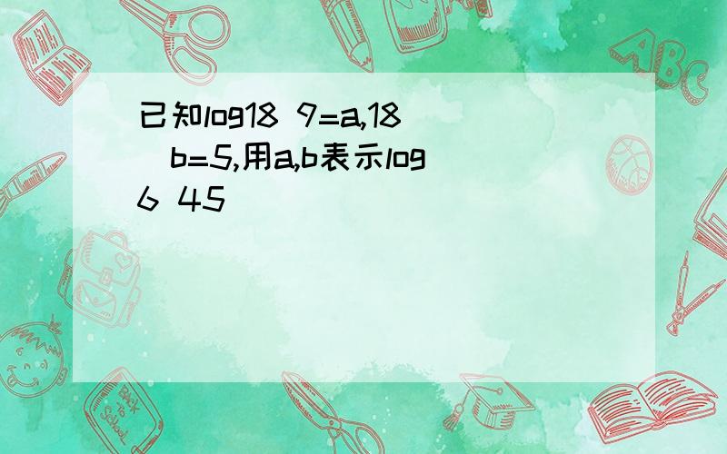 已知log18 9=a,18^b=5,用a,b表示log6 45