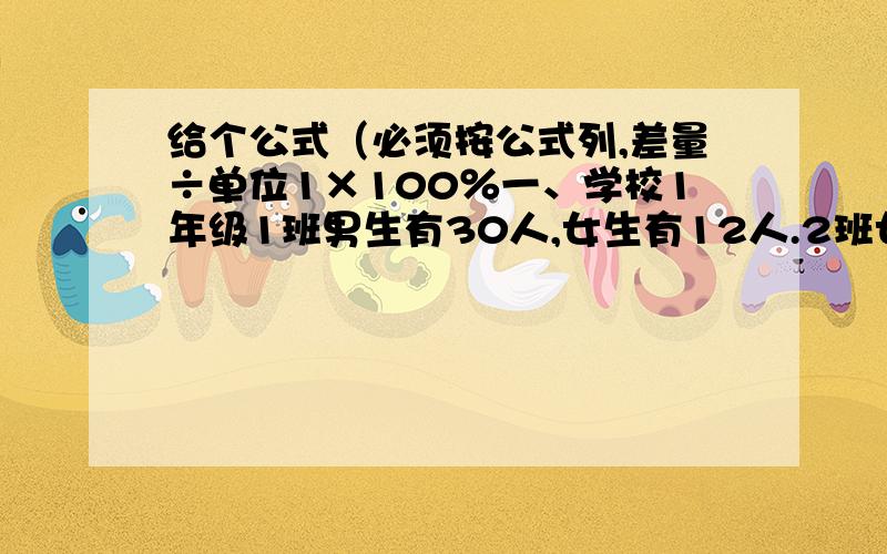 给个公式（必须按公式列,差量÷单位1×100％一、学校1年级1班男生有30人,女生有12人.2班女生有30人,男生18人.1）1班男生比女生多百分之几?2）2班女生比男生多百分之几?二、一个长方体,a=5cm,b=4