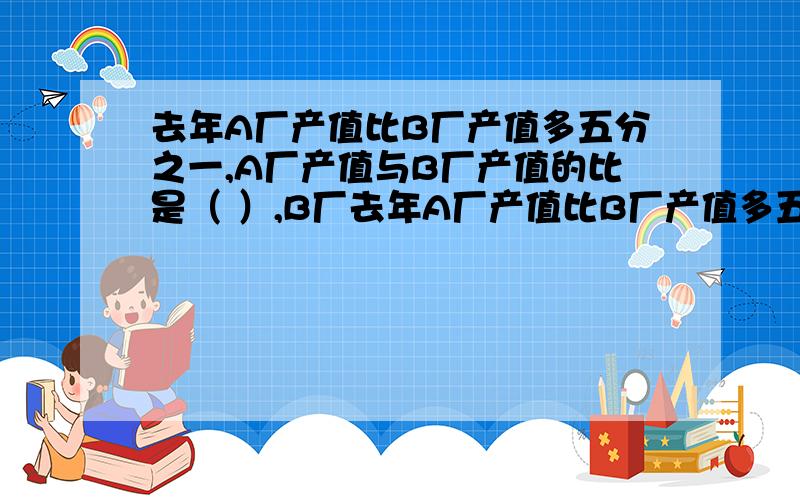 去年A厂产值比B厂产值多五分之一,A厂产值与B厂产值的比是（ ）,B厂去年A厂产值比B厂产值多五分之一,A厂产值与B厂产值的比是（ ）,B厂产值与A厂产值的比是（ ）.