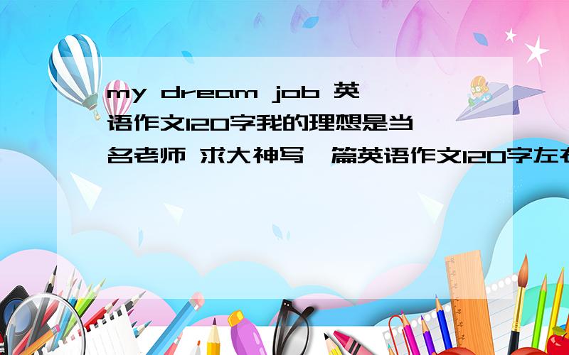 my dream job 英语作文120字我的理想是当一名老师 求大神写一篇英语作文120字左右 初中水平就行