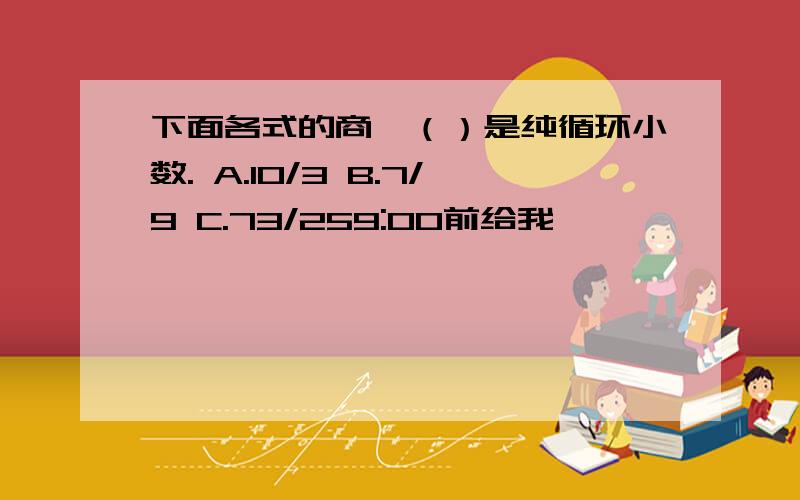 下面各式的商,（）是纯循环小数. A.10/3 B.7/9 C.73/259:00前给我