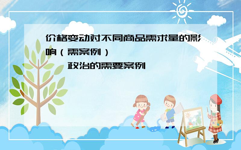 价格变动对不同商品需求量的影响（需案例）、、、、、、、、、、政治的需要案例