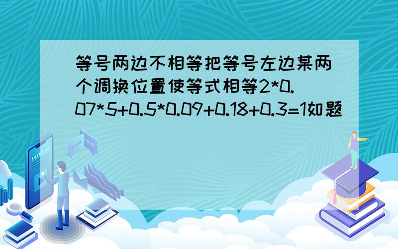 等号两边不相等把等号左边某两个调换位置使等式相等2*0.07*5+0.5*0.09+0.18+0.3=1如题