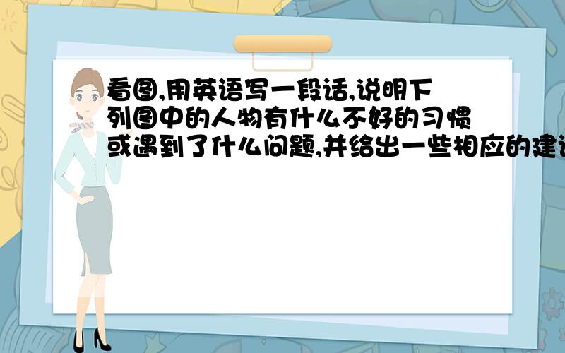 看图,用英语写一段话,说明下列图中的人物有什么不好的习惯或遇到了什么问题,并给出一些相应的建议,不少于8个句子.