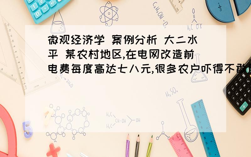 微观经济学 案例分析 大二水平 某农村地区,在电网改造前电费每度高达七八元,很多农户吓得不敢用电；家用电器不敢开；甚至用蜡烛照明；本想购买家用电器的也不买了.电网改造后,每度电