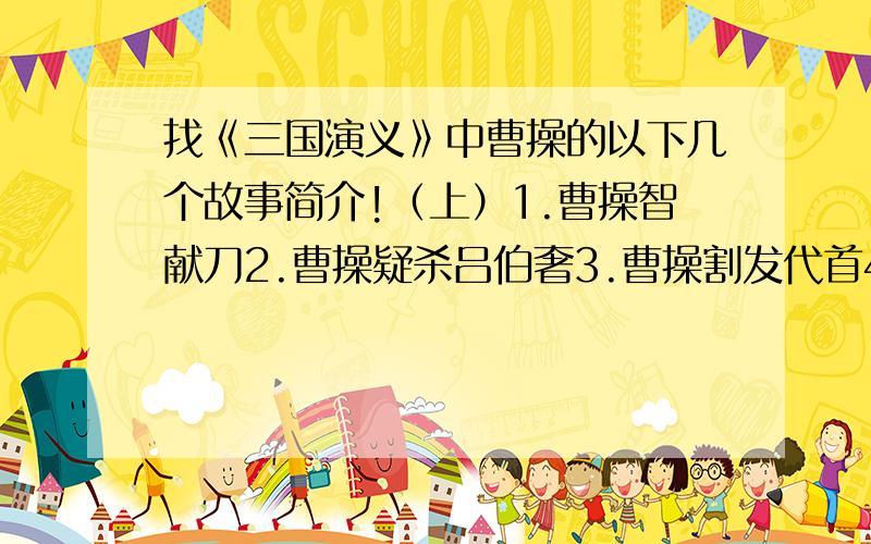 找《三国演义》中曹操的以下几个故事简介!（上）1.曹操智献刀2.曹操疑杀吕伯奢3.曹操割发代首4.曹操割须弃袍另外还五个