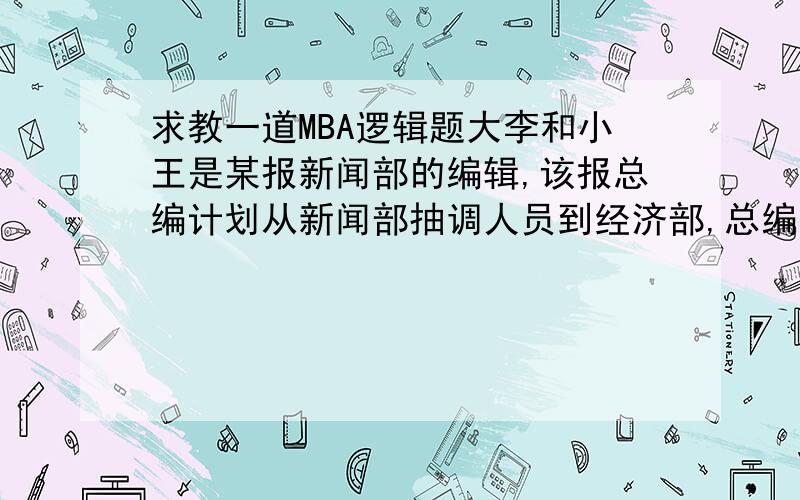 求教一道MBA逻辑题大李和小王是某报新闻部的编辑,该报总编计划从新闻部抽调人员到经济部,总编决定：未经大李和小王本人同意,将不调动两人.大李告诉总编：“我不同意调动,除非我知道