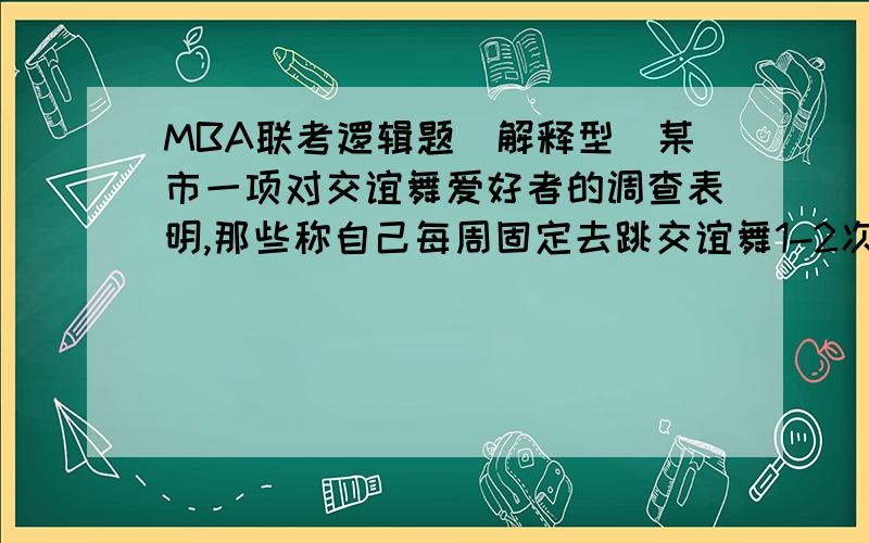 MBA联考逻辑题（解释型）某市一项对交谊舞爱好者的调查表明,那些称自己每周固定去跳交谊舞1-2次的人近3年赖由28%增加到35%,而对该市多数舞厅的调查则显示,近三年来,交谊舞厅顾客人数明