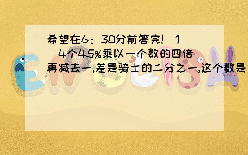 希望在6：30分前答完!（1）4个45%乘以一个数的四倍再减去一,差是骑士的二分之一,这个数是多少?（列式说明）（2）一块环形铁皮的外直径是十二厘米,内直径与外直径的比是1：3,这块铁皮的