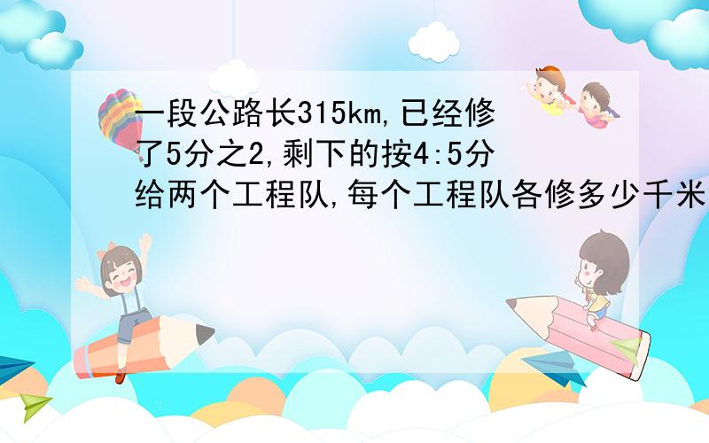 一段公路长315km,已经修了5分之2,剩下的按4:5分给两个工程队,每个工程队各修多少千米?