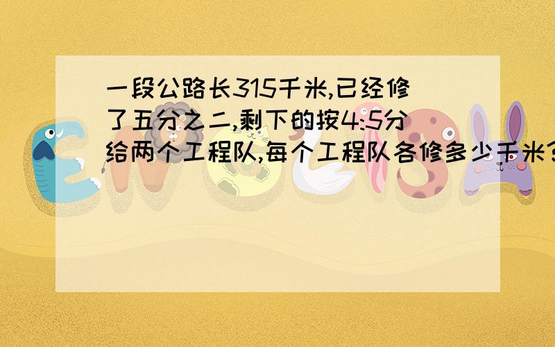 一段公路长315千米,已经修了五分之二,剩下的按4:5分给两个工程队,每个工程队各修多少千米?