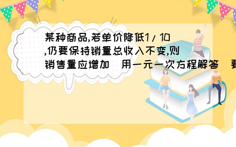 某种商品,若单价降低1/10,仍要保持销量总收入不变,则销售量应增加(用一元一次方程解答  要详细说明  不要抄袭