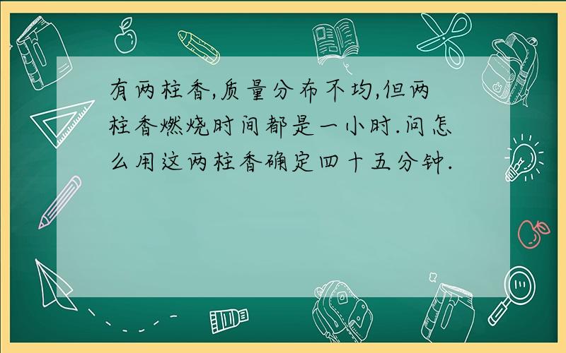 有两柱香,质量分布不均,但两柱香燃烧时间都是一小时.问怎么用这两柱香确定四十五分钟.