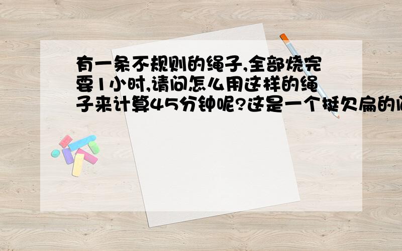 有一条不规则的绳子,全部烧完要1小时,请问怎么用这样的绳子来计算45分钟呢?这是一个挺欠扁的问题`~