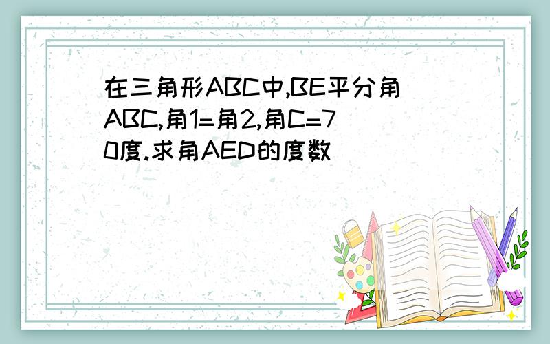 在三角形ABC中,BE平分角ABC,角1=角2,角C=70度.求角AED的度数