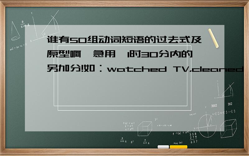 谁有50组动词短语的过去式及原型啊,急用,1时30分内的另加分!如：watched TV，cleaned room 这样的有一个是一个呀，10个也行啊