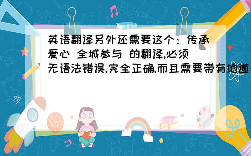 英语翻译另外还需要这个：传承爱心 全城参与 的翻译,必须无语法错误,完全正确,而且需要带有地道的英语语感,压抑且顺口最好,意思带点神韵最好,可以补分给你!