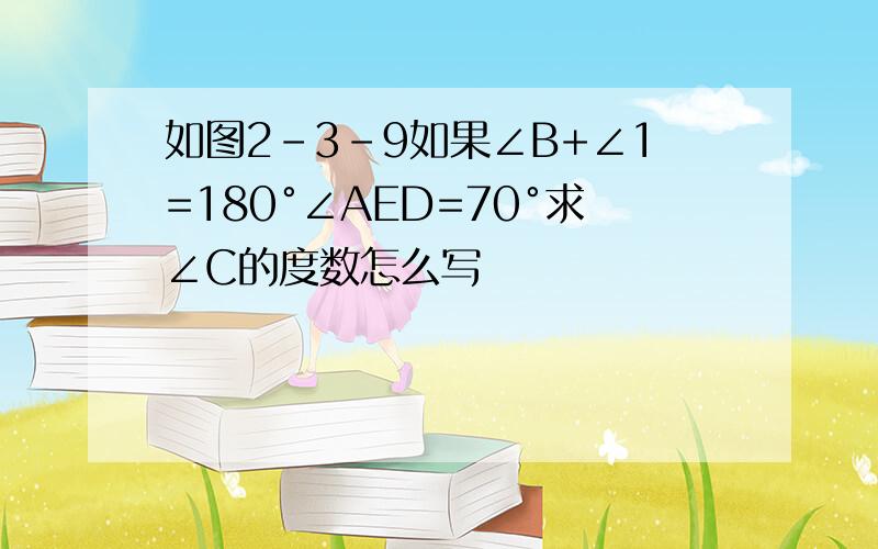 如图2-3-9如果∠B+∠1=180°∠AED=70°求∠C的度数怎么写