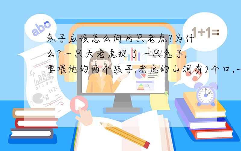 兔子应该怎么问两只老虎?为什么?一只大老虎捉了一只兔子,要喂他的两个孩子,老虎的山洞有2个口,一个口通老虎的厨房(兔子进去就死定了),另一个口通外面(兔子可以生还),老虎给兔子一条生