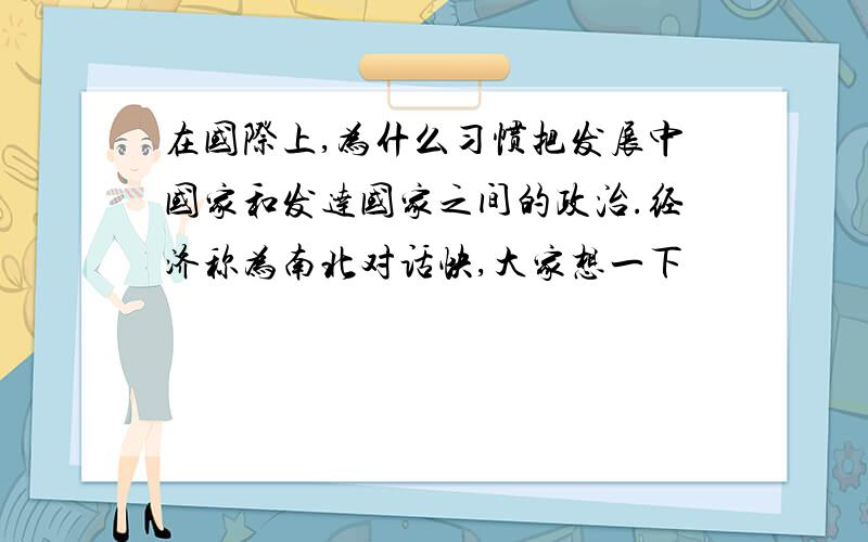 在国际上,为什么习惯把发展中国家和发达国家之间的政治.经济称为南北对话快,大家想一下