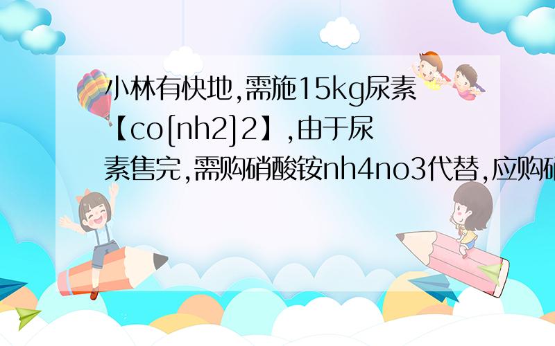 小林有快地,需施15kg尿素【co[nh2]2】,由于尿素售完,需购硝酸铵nh4no3代替,应购硝酸铵的质量?