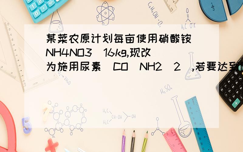 某菜农原计划每亩使用硝酸铵（NH4NO3)16kg,现改为施用尿素（CO(NH2)2),若要达到同样的施肥效果则每亩菜田应施尿素多少千克?